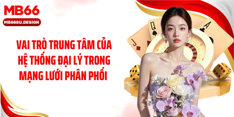 Vai trò trung tâm của hệ thống đại lý trong mạng lưới phân phối 
